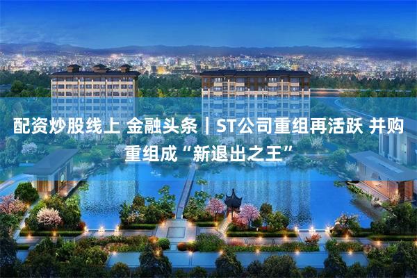 配资炒股线上 金融头条｜ST公司重组再活跃 并购重组成“新退出之王”