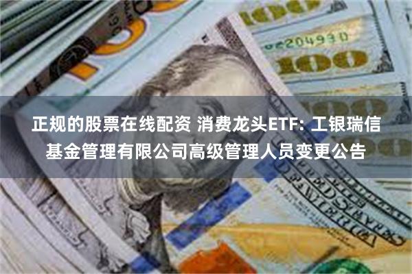 正规的股票在线配资 消费龙头ETF: 工银瑞信基金管理有限公司高级管理人员变更公告
