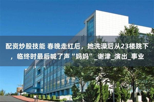 配资炒股技能 春晚走红后，她洗澡后从23楼跳下，临终时最后喊了声“妈妈”_谢津_演出_事业