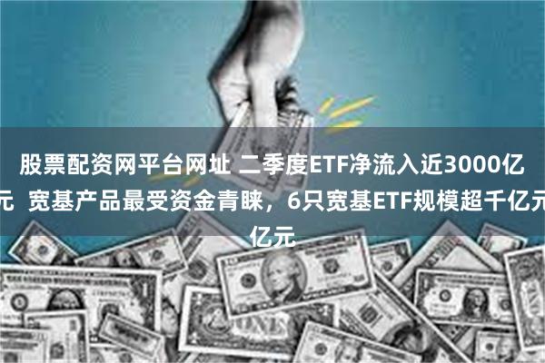 股票配资网平台网址 二季度ETF净流入近3000亿元  宽基产品最受资金青睐，6只宽基ETF规模超千亿元