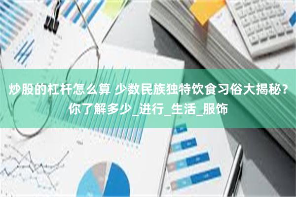 炒股的杠杆怎么算 少数民族独特饮食习俗大揭秘？你了解多少_进行_生活_服饰