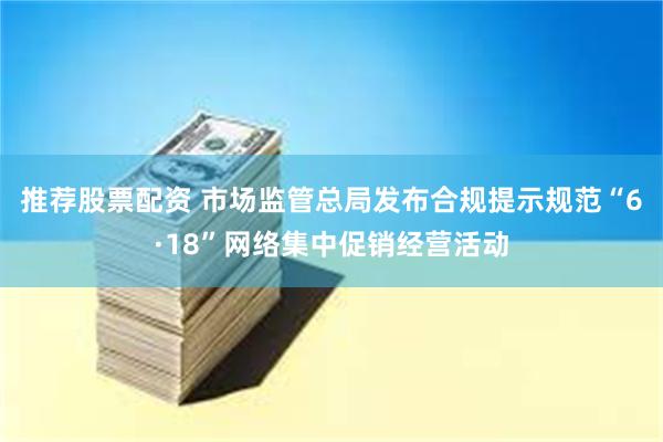 推荐股票配资 市场监管总局发布合规提示规范“6·18”网络集中促销经营活动