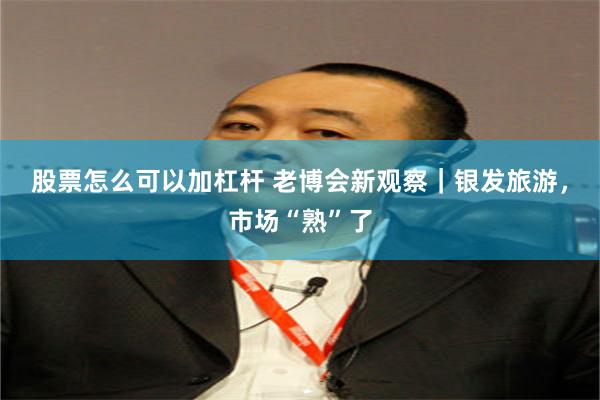 股票怎么可以加杠杆 老博会新观察｜银发旅游，市场“熟”了