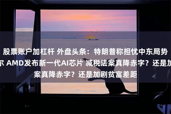 股票账户加杠杆 外盘头条：特朗普称担忧中东局势并施压鲍威尔 AMD发布新一代AI芯片 减税法案真降赤字？还是加剧贫富差距
