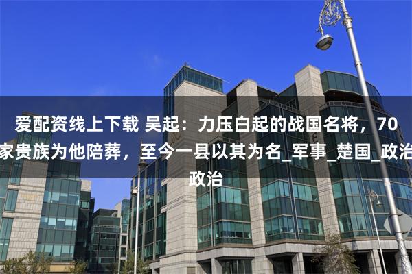 爱配资线上下载 吴起：力压白起的战国名将，70家贵族为他陪葬，至今一县以其为名_军事_楚国_政治