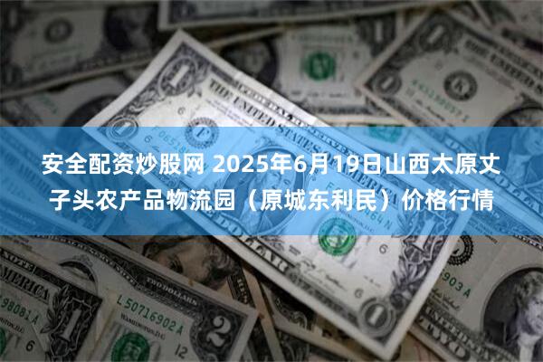 安全配资炒股网 2025年6月19日山西太原丈子头农产品物流园(原城东利民)价格行情