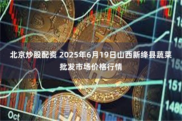 北京炒股配资 2025年6月19日山西新绛县蔬菜批发市场价格行情
