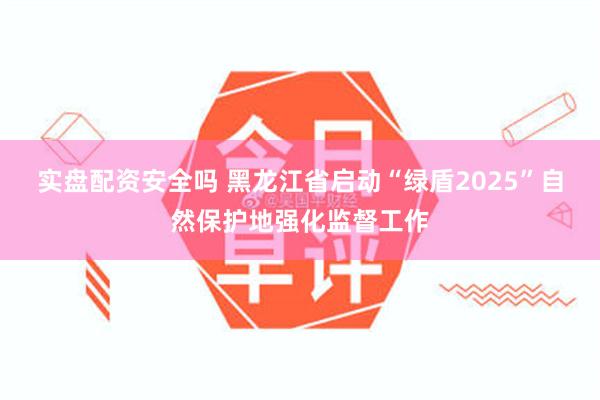 实盘配资安全吗 黑龙江省启动“绿盾2025”自然保护地强化监督工作
