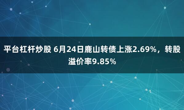 平台杠杆炒股 6月24日鹿山转债上涨2.69%，转股溢价率9.85%