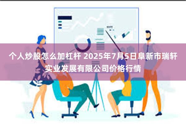 个人炒股怎么加杠杆 2025年7月5日阜新市瑞轩实业发展有限公司价格行情