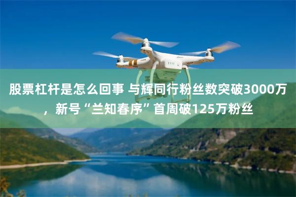 股票杠杆是怎么回事 与辉同行粉丝数突破3000万，新号“兰知春序”首周破125万粉丝