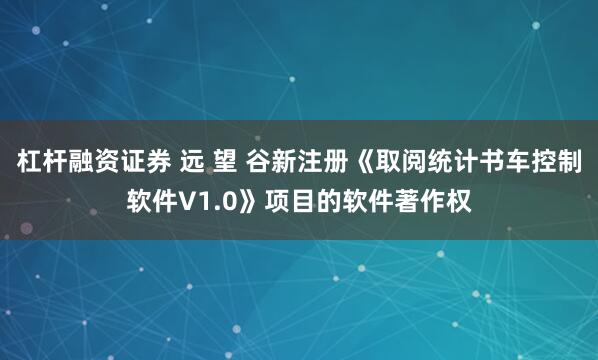 杠杆融资证券 远 望 谷新注册《取阅统计书车控制软件V1.0》项目的软件著作权