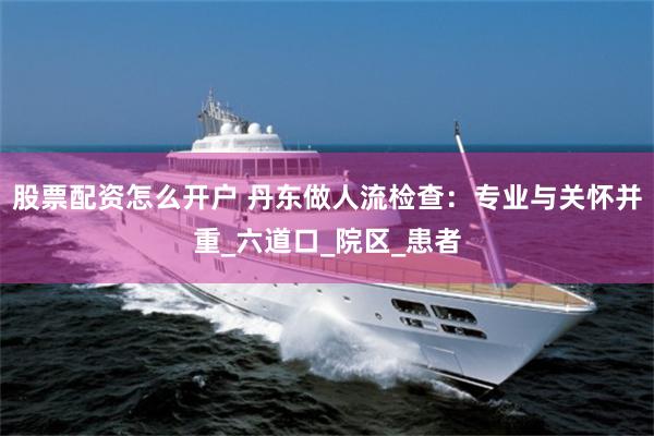 股票配资怎么开户 丹东做人流检查：专业与关怀并重_六道口_院区_患者
