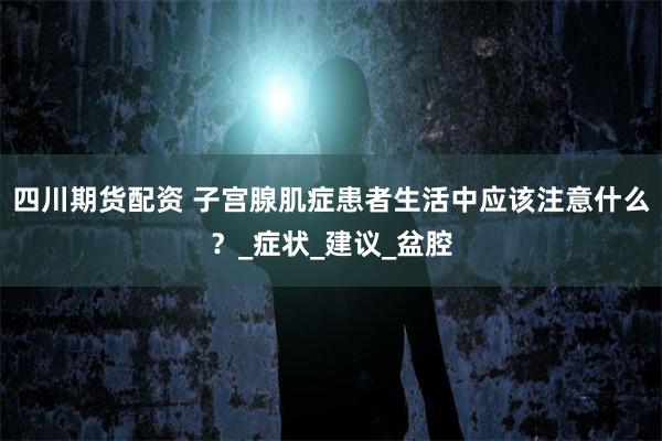 四川期货配资 子宫腺肌症患者生活中应该注意什么？_症状_建议_盆腔