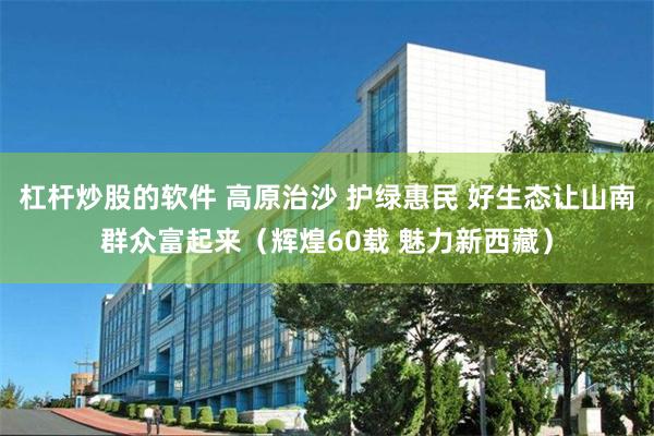 杠杆炒股的软件 高原治沙 护绿惠民 好生态让山南群众富起来（辉煌60载 魅力新西藏）