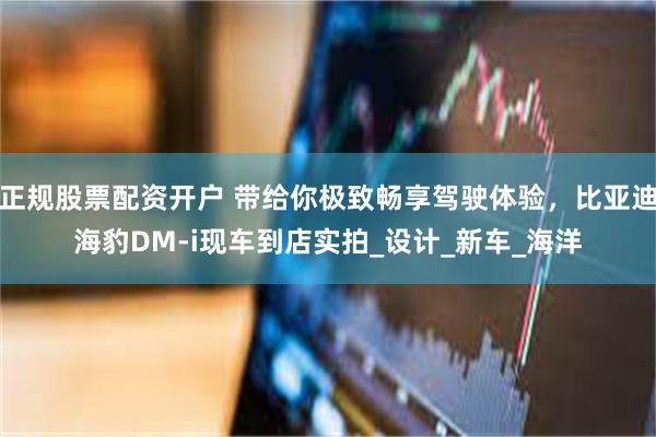 正规股票配资开户 带给你极致畅享驾驶体验，比亚迪海豹DM-i现车到店实拍_设计_新车_海洋