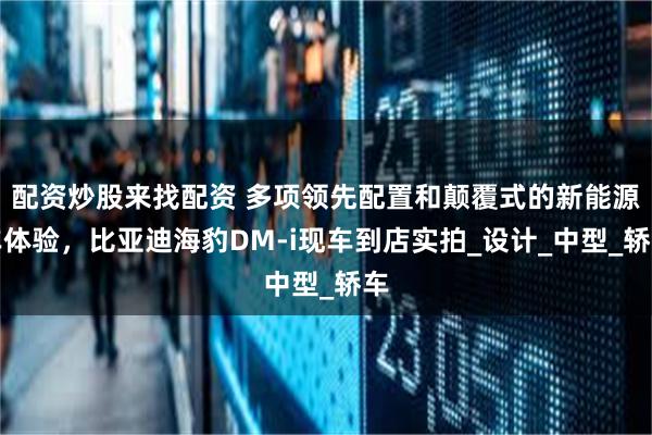 配资炒股来找配资 多项领先配置和颠覆式的新能源车体验，比亚迪海豹DM-i现车到店实拍_设计_中型_轿车
