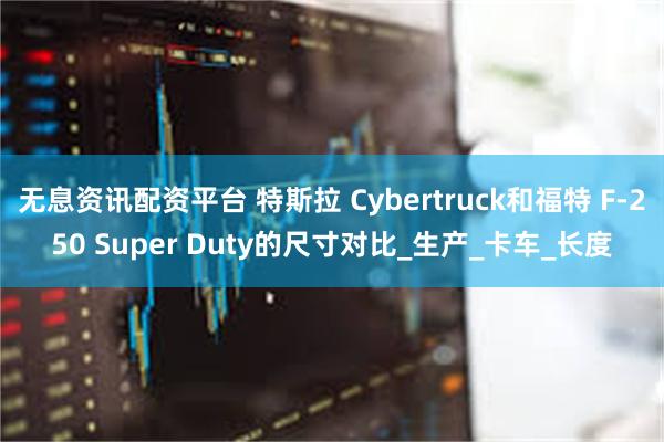 无息资讯配资平台 特斯拉 Cybertruck和福特 F-250 Super Duty的尺寸对比_生产_卡车_长度