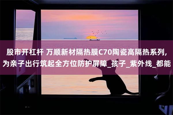 股市开杠杆 万顺新材隔热膜C70陶瓷高隔热系列,为亲子出行筑起全方位防护屏障_孩子_紫外线_都能