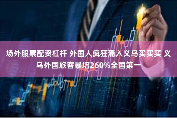 场外股票配资杠杆 外国人疯狂涌入义乌买买买 义乌外国旅客暴增260%全国第一