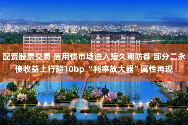 配资股票交易 信用债市场进入短久期防御 部分二永债收益上行超10bp “利率放大器”属性再现