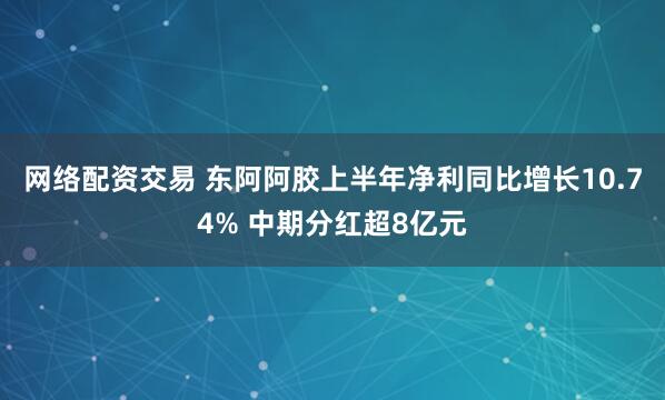 网络配资交易 东阿阿胶上半年净利同比增长10.74% 中期分红超8亿元
