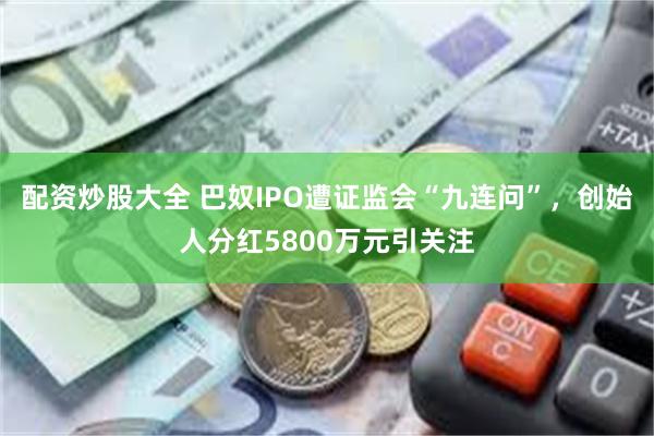 配资炒股大全 巴奴IPO遭证监会“九连问”，创始人分红5800万元引关注