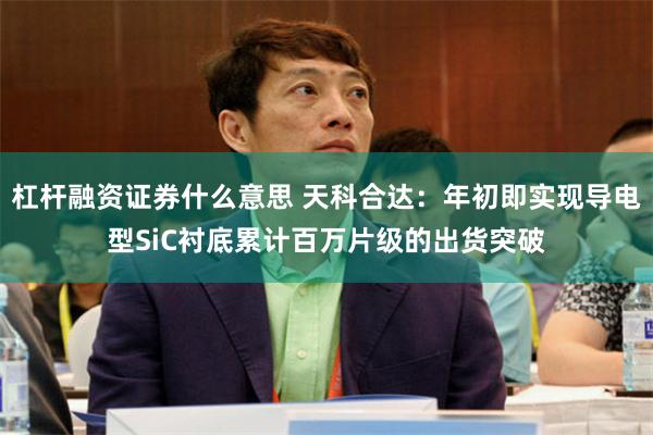 杠杆融资证券什么意思 天科合达：年初即实现导电型SiC衬底累计百万片级的出货突破