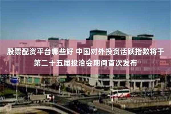 股票配资平台哪些好 中国对外投资活跃指数将于第二十五届投洽会期间首次发布