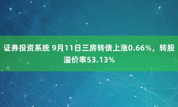 证券投资系统 9月11日三房转债上涨0.66%，转股溢价率53.13%