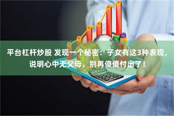 平台杠杆炒股 发现一个秘密：子女有这3种表现，说明心中无父母，别再傻傻付出了！