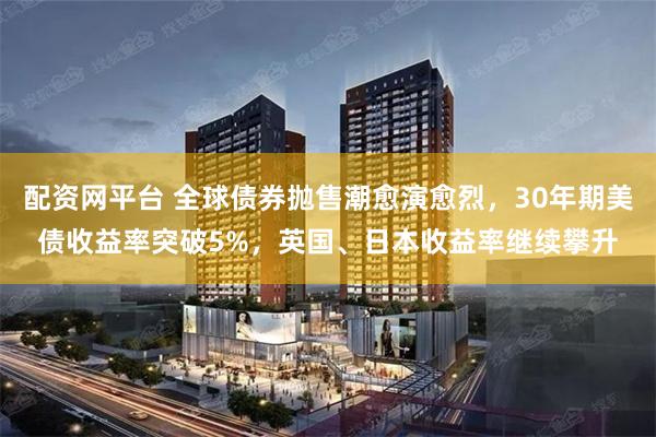 配资网平台 全球债券抛售潮愈演愈烈，30年期美债收益率突破5%，英国、日本收益率继续攀升