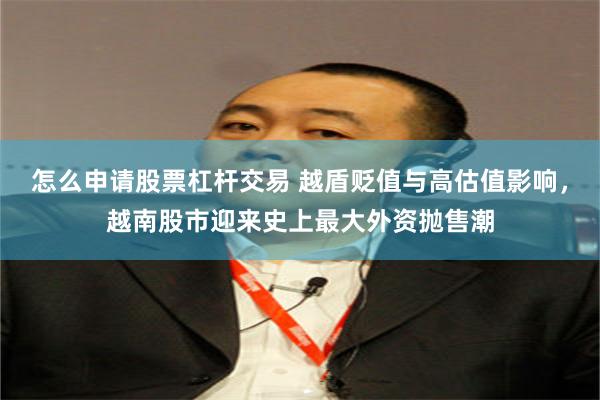 怎么申请股票杠杆交易 越盾贬值与高估值影响，越南股市迎来史上最大外资抛售潮