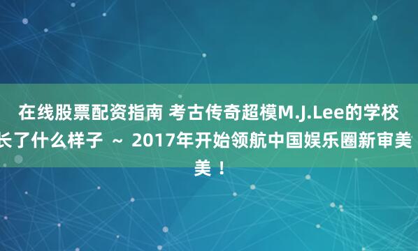 在线股票配资指南 考古传奇超模M.J.Lee的学校长了什么样子 ～ 2017年开始领航中国娱乐圈新审美 ！