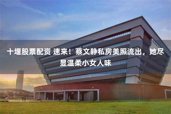 十堰股票配资 速来！蔡文静私房美照流出，她尽显温柔小女人味