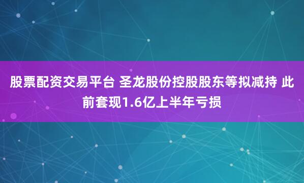 股票配资交易平台 圣龙股份控股股东等拟减持 此前套现1.6亿上半年亏损