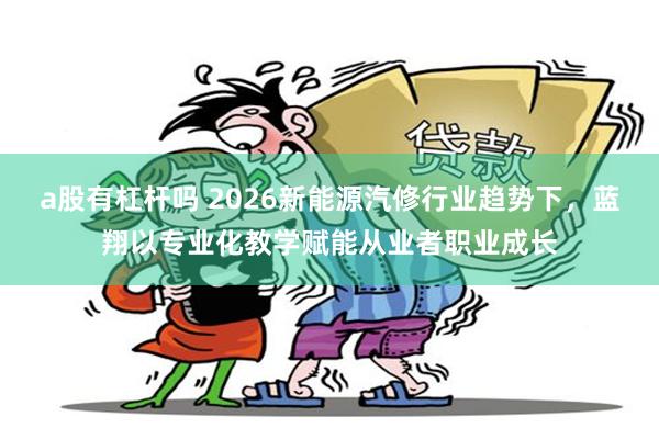 a股有杠杆吗 2026新能源汽修行业趋势下,蓝翔以专业化教学赋能从业者职业成长