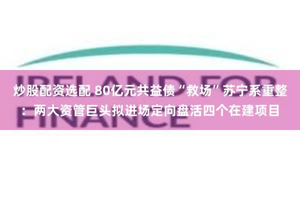 炒股配资选配 80亿元共益债“救场”苏宁系重整:两大资管巨头拟进场定向盘活四个在建项目