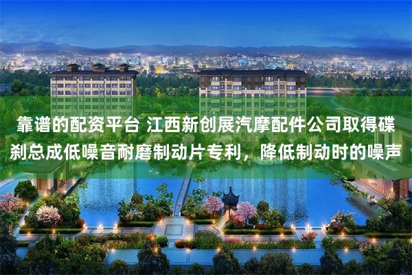 靠谱的配资平台 江西新创展汽摩配件公司取得碟刹总成低噪音耐磨制动片专利，降低制动时的噪声