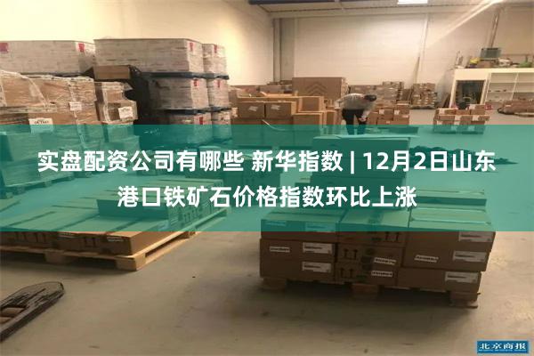 实盘配资公司有哪些 新华指数 | 12月2日山东港口铁矿石价格指数环比上涨