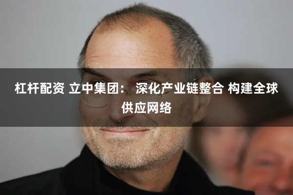 杠杆配资 立中集团： 深化产业链整合 构建全球供应网络
