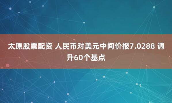 太原股票配资 人民币对美元中间价报7.0288 调升60个基点
